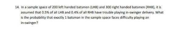 14. In a sample space of 200 left handed batsmen (LHB) and 300 right handed batsmen (RHB), it is
assumed that 0.5% of all LHB and 0.4% of all RHB have trouble playing in-swinger delivery. What
is the probability that exactly 1 batsman in the sample space faces difficulty playing an
in-swinger?