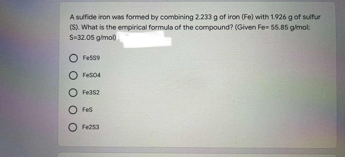 A sulfide iron was formed by combining 2.233 g of iron (Fe) with 1.926 g of sulfur
(S). What is the empirical formula of the compound? (Given Fe= 55.85 g/mol;
S=32.05 g/mol)
O Fe5S9
O FeS04
O Fe3S2
O Fes
O Fe2S3
