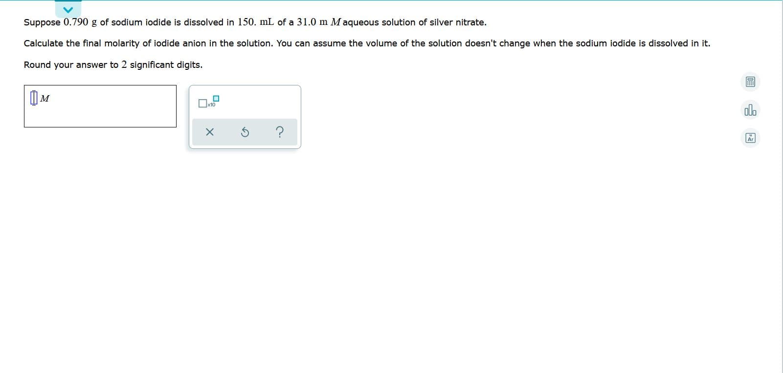 Suppose 0.190 g 8f
1.0 III M aquebus
ver hitrate.
lodide is dissoived in
tion of
Calculate the final molarity of iodide anion in the solution. You can assume the volume of the solution doesn't change when the sodium iodide is dissolved in it.
Round your answer to 2 significant digits.
