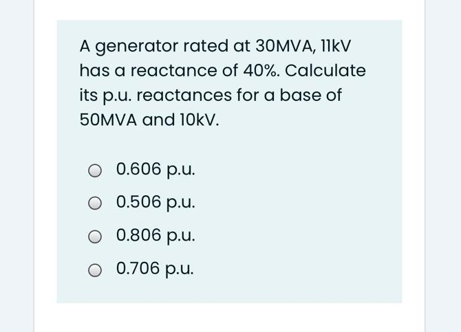 A generator rated at 30MVA, 11kV
has a reactance of 40%. Calculate
its p.u. reactances for a base of
50MVA and 10kV.
O 0.606 p.u.
O 0.506 p.u.
O 0.806 p.u.
O 0.706 p.u.