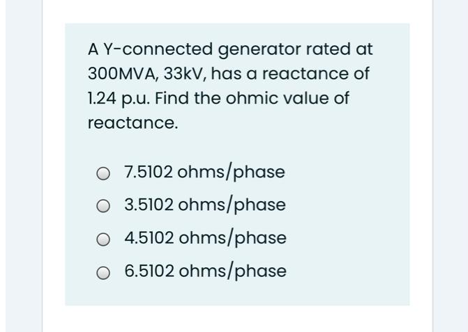 A Y-connected generator rated at
300MVA, 33kV, has a reactance of
1.24 p.u. Find the ohmic value of
reactance.
O 7.5102 ohms/phase
O 3.5102 ohms/phase
4.5102 ohms/phase
O 6.5102 ohms/phase