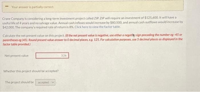 Your answer is partially correct.
Crane Company is considering a long-term investment project called ZIP. ZIP will require an investment of $125,600. It will have a
useful life of 4 years and no salvage value. Annual cash inflows would increase by $80,500, and annual cash outflows would increase by
$42,000. The company's required rate of return is 8%. Click here to view the factor table.
Calculate the net present value on this project. (If the net present value is negative, use either a negatike sign preceding the number eg -45 or
parentheses eg (45). Round present value answer to 0 decimal places, e.g. 125. For calculation purposes, use 5 decimal places as displayed in the
factor table provided.)
Net present value
Whether this project should be accepted?
The project should be accepted v
3.26