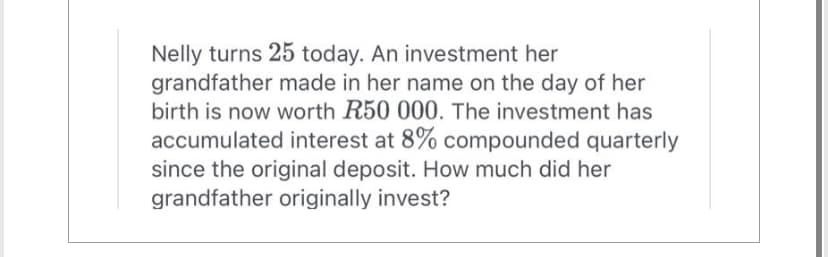 Nelly turns 25 today. An investment her
grandfather made in her name on the day of her
birth is now worth R50 000. The investment has
accumulated interest at 8% compounded quarterly
since the original deposit. How much did her
grandfather originally invest?