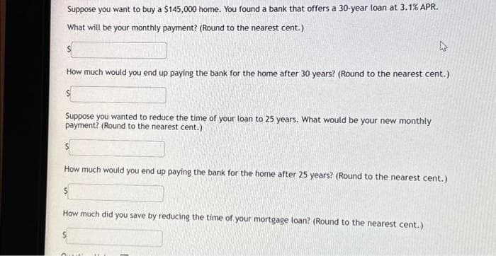 Suppose you want to buy a $145,000 home. You found a bank that offers a 30-year loan at 3.1% APR.
What will be your monthly payment? (Round to the nearest cent.)
S
How much would you end up paying the bank for the home after 30 years? (Round to the nearest cent.)
Suppose you wanted to reduce the time of your loan to 25 years. What would be your new monthly
payment? (Round to the nearest cent.)
How much would you end up paying the bank for the home after 25 years? (Round to the nearest cent.)
S
How much did you save by reducing the time of your mortgage loan? (Round to the nearest cent.)
Out