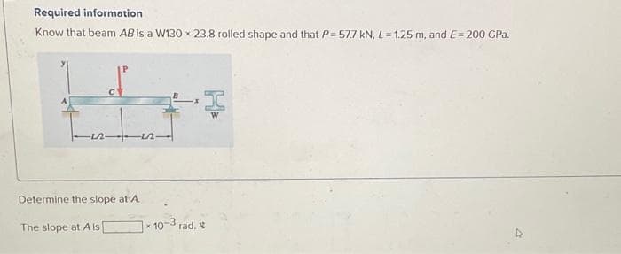 Required information
Know that beam AB is a W130 x 23.8 rolled shape and that P= 57.7 kN, L = 1.25 m, and E= 200 GPa.
Determine the slope at A.
The slope at A ls
n
* 10-3 rad.