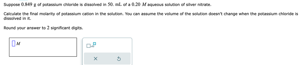 Suppose 0.849 g of potassium chloride is dissolved in 50. mL of a 0.20 M aqueous solution of silver nitrate.
Calculate the final molarity of potassium cation in the solution. You can assume the volume of the solution doesn't change when the potassium chloride is
dissolved in it.
Round your answer to 2 significant digits.
☐M
x10
Ś