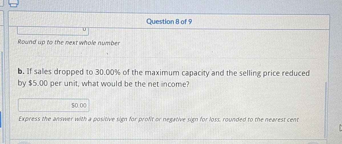 U
Round up to the next whole number
Question 8 of 9
b. If sales dropped to 30.00% of the maximum capacity and the selling price reduced
by $5.00 per unit, what would be the net income?
$0.00
Express the answer with a positive sign for profit or negative sign for loss, rounded to the nearest cent
C
