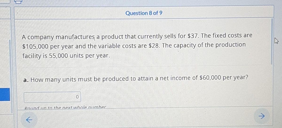 Question 8 of 9
A company manufactures a product that currently sells for $37. The fixed costs are
$105,000 per year and the variable costs are $28. The capacity of the production
facility is 55,000 units per year.
a. How many units must be produced to attain a net income of $60,000 per year?
Round up to the next whole number
↑
✩