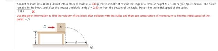 A bullet of mass m = 8.00 g is fired into a block of mass M = 240 g that is initially at rest at the edge of a table of height = 1.00 m (see figure below). The bullet
remains in the block, and after the impact the block lands d = 2.20 m from the bottom of the table. Determine the initial speed of the bullet.
239.4
x
Use the given information to find the velocity of the block after collision with the bullet and then use conservation of momentum to find the initial speed of the
bullet. m/s