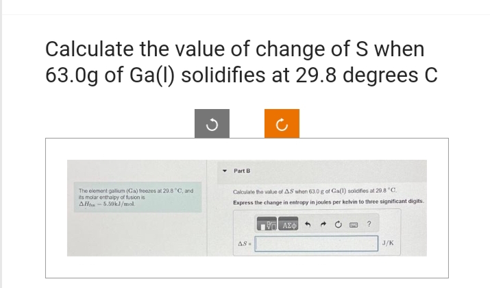 Calculate the value of change of S when
63.0g of Ga(1) solidifies at 29.8 degrees C
The element gallium (Ca) freezes at 29.8 °C, and
its molar enthalpy of fusion is
AH-5.59kJ/mol.
▾ Part B
Calculate the value of AS when 63.0 g of Ga(1) solidifies at 29.8 °C.
Express the change in entropy in joules per kelvin to three significant digits.
Η ΑΣΦΑ
AS-
?
J/K
