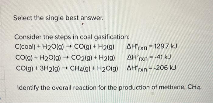 Select the single best answer.
Consider the steps in coal gasification:
C(coal) + H₂O(g) → CO(g) + H2(g)
CO(g) + H₂O(g) → CO2(g) + H2(g)
CO(g) + 3H2(g) → CH4(g) + H2O(g)
AH'rxn = 129.7 kJ
AH°rxn = -41 kJ
AH'rxn=-206 kJ
Identify the overall reaction for the production of methane, CH4.