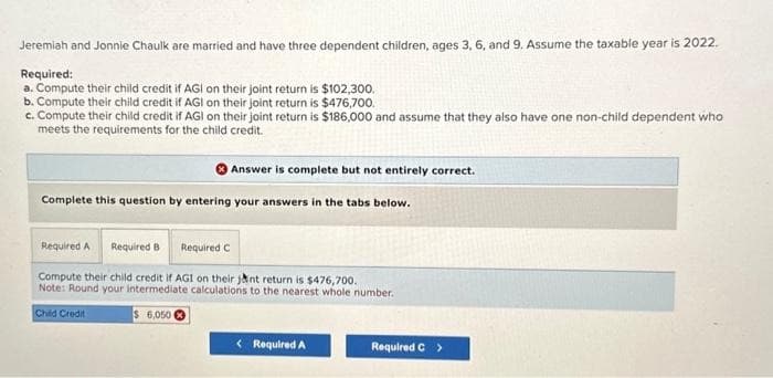 Jeremiah and Jonnie Chaulk are married and have three dependent children, ages 3, 6, and 9. Assume the taxable year is 2022.
Required:
a. Compute their child credit if AGI on their joint return is $102,300.
b. Compute their child credit if AGI on their joint return is $476,700.
c. Compute their child credit if AGI on their joint return is $186,000 and assume that they also have one non-child dependent who
meets the requirements for the child credit.
Answer is complete but not entirely correct.
Complete this question by entering your answers in the tabs below.
Required A Required B Required C
Compute their child credit if AGI on their jant return is $476,700.
Note: Round your intermediate calculations to the nearest whole number.
Child Credit
$6,050
< Required A
Required C >