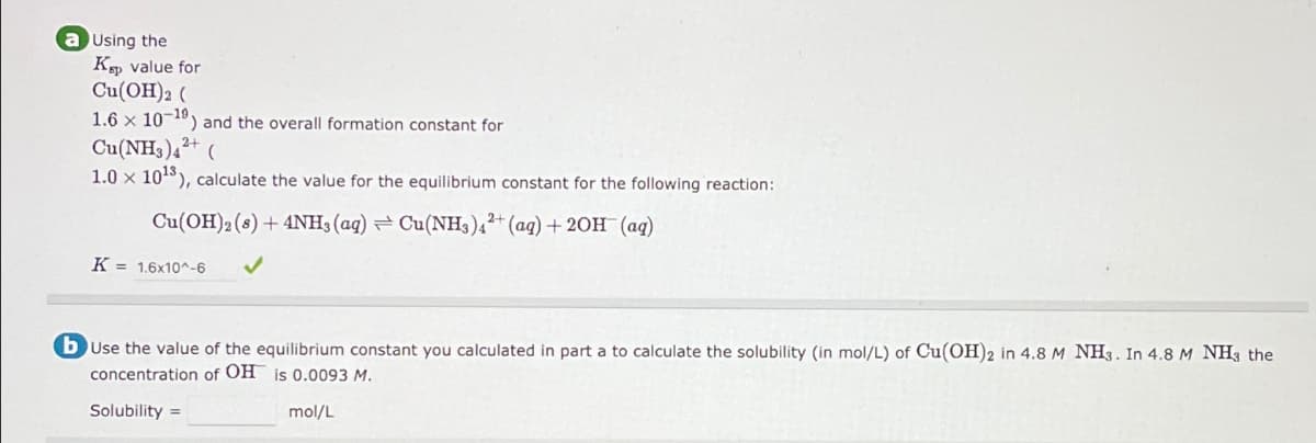 a Using the
Kp value for
Cu(OH)2(
1.6 x 10-10) and the overall formation constant for
Cu(NH3)4²+
1.0 x 1013), calculate the value for the equilibrium constant for the following reaction:
Cu(OH)2()+4NH, (aq) Cu(NHs)
2+
(aq) + 20H (aq)
K: = 1.6x10^-6
b Use the value of the equilibrium constant you calculated in part a to calculate the solubility (in mol/L) of Cu(OH)2 in 4.8 M NH3. In 4.8 M NH3 the
concentration of OH is 0.0093 M.
Solubility
mol/L
