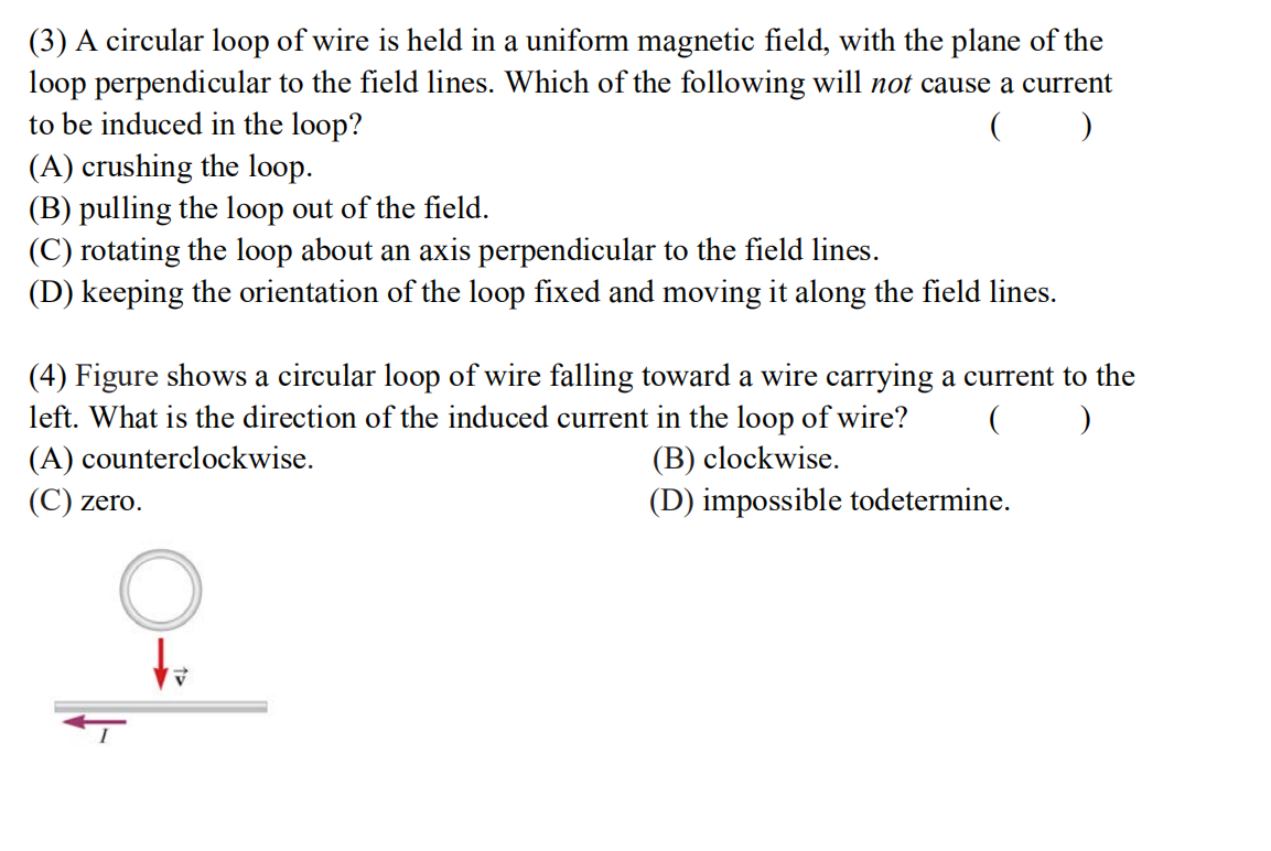 (3) A circular loop of wire is held in a uniform magnetic field, with the plane of the
loop perpendicular to the field lines. Which of the following will not cause a current
to be induced in the loop?
(A) crushing the loop.
(B) pulling the loop out of the field.
(C) rotating the loop about an axis perpendicular to the field lines.
(D) keeping the orientation of the loop fixed and moving it along the field lines.
(4) Figure shows a circular loop of wire falling toward a wire carrying a current to the
left. What is the direction of the induced current in the loop of wire?
(A) counterclockwise.
(B) clockwise.
(C) zero.
(D) impossible todetermine.
to
