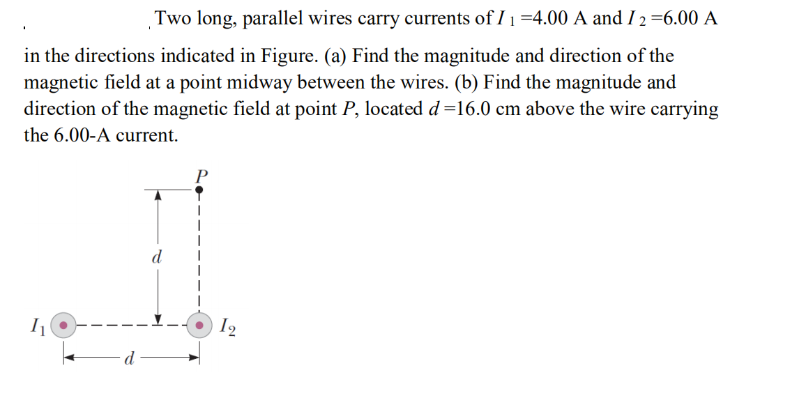 Two long, parallel wires carry currents of I 1 =4.00 A and I 2 =6.00 A
in the directions indicated in Figure. (a) Find the magnitude and direction of the
magnetic field at a point midway between the wires. (b) Find the magnitude and
direction of the magnetic field at point P, located d=16.0 cm above the wire carrying
the 6.00-A current.
12
