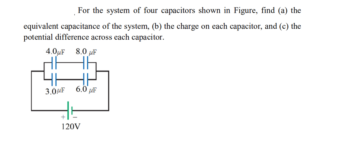 For the system of four capacitors shown in Figure, find (a) the
equivalent capacitance of the system, (b) the charge on each capacitor, and (c) the
potential difference across each capacitor.
4.0µF
8.0 µF
H
6.0 µF
3.0HF
120V
