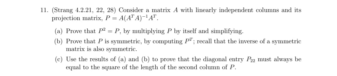 11. (Strang 4.2.21, 22, 28) Consider a matrix A with linearly independent columns and its
projection matrix, P = A(AT A)-'A".
(a) Prove that P² = P, by multiplying P by itself and simplifying.
(b) Prove that P is symmetric, by computing P"; recall that the inverse of a symmetric
matrix is also symmetric.
(c) Use the results of (a) and (b) to prove that the diagonal entry P32 must always be
equal to the square of the length of the second column of P.
