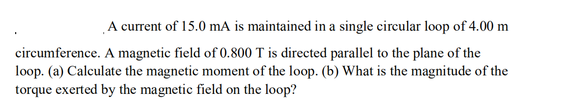 A current of 15.0 mA is maintained in a single circular loop of 4.00 m
circumference. A magnetic field of 0.800 T is directed parallel to the plane of the
loop. (a) Calculate the magnetic moment of the 1loop. (b) What is the magnitude of the
torque exerted by the magnetic field on the loop?
