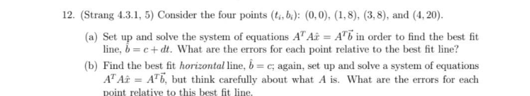 12. (Strang 4.3.1, 5) Consider the four points (t;, b;): (0,0), (1,8), (3, 8), and (4, 20).
(a) Set up and solve the system of equations AT Aî = A"b in order to find the best fit
line, b = c+ dt. What are the errors for each point relative to the best fit line?
(b) Find the best fit horizontal line, b = c; again, set up and solve a system of equations
AT Aâ = ATb, but think carefully about what A is. What are the errors for each
point relative to this best fit line.
