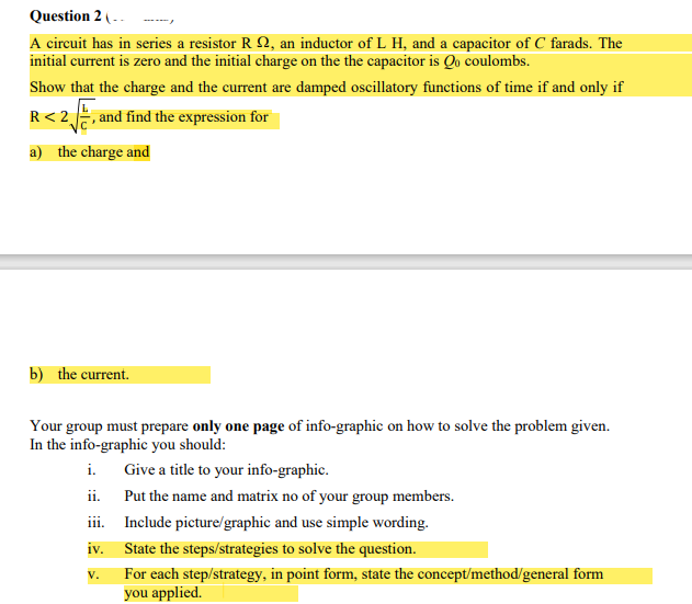 Question 2 (--
A circuit has in series a resistor R Q, an inductor of L H, and a capacitor of C farads. The
initial current is zero and the initial charge on the the capacitor is Qo coulombs.
Show that the charge and the current are damped oscillatory functions of time if and only if
R< 2, and find the expression for
a) the charge and
b) the current.
Your group must prepare only one page of info-graphic on how to solve the problem given.
In the info-graphic you should:
i.
Give a title to your info-graphic.
ii.
Put the name and matrix no of your group members.
iii.
Include picture/graphic and use simple wording.
iv.
State the steps/strategies to solve the question.
For each step/strategy, in point form, state the concept/method/general form
you applied.
V.
