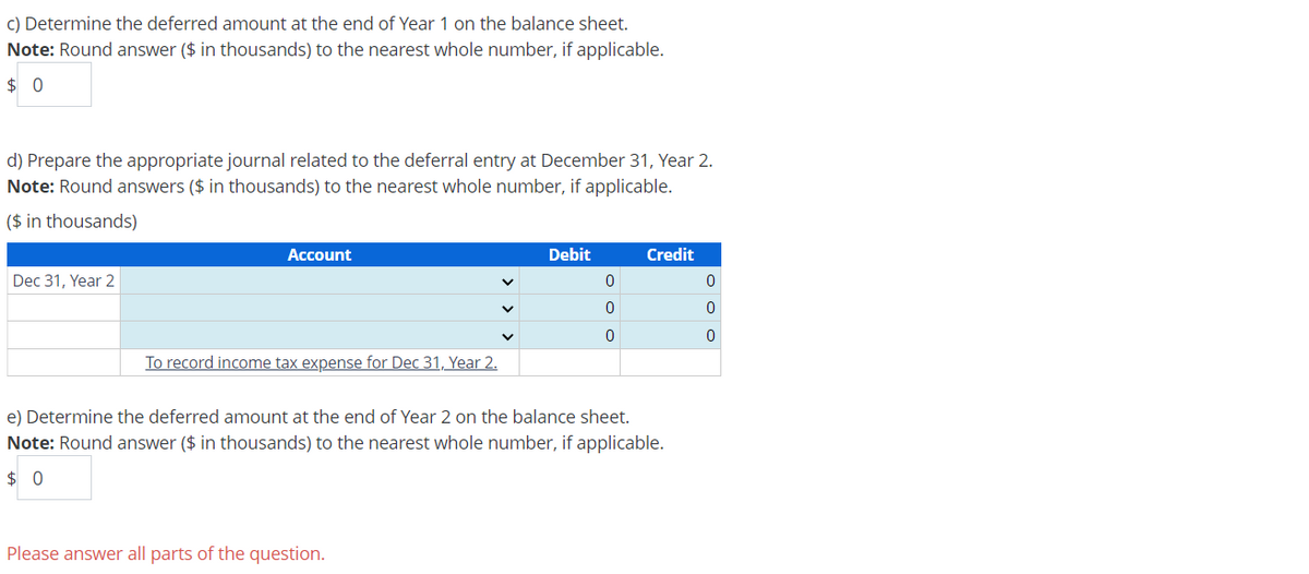 c) Determine the deferred amount at the end of Year 1 on the balance sheet.
Note: Round answer ($ in thousands) to the nearest whole number, if applicable.
$ 0
d) Prepare the appropriate journal related to the deferral entry at December 31, Year 2.
Note: Round answers ($ in thousands) to the nearest whole number, if applicable.
($ in thousands)
Dec 31, Year 2
Account
Debit
Credit
0
0
0
0
く
0
0
To record income tax expense for Dec 31, Year 2.
e) Determine the deferred amount at the end of Year 2 on the balance sheet.
Note: Round answer ($ in thousands) to the nearest whole number, if applicable.
$ 0
Please answer all parts of the question.
