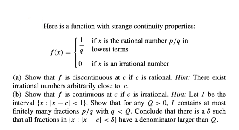 Here is a function with strange continuity properties:
1
if x is the rational number p/q in
lowest terms
f (x) =
if x is an irrational number
(a) Show that f is discontinuous at c if c is rational. Hint: There exist
irrational numbers arbitrarily close to c.
(b) Show that f is continuous at c if c is irrational. Hint: Let I be the
interval {x : |x – c| < 1}. Show that for any Q > 0, I contains at most
finitely many fractions p/q with q < Q. Conclude that there is a 8 such
that all fractions in {x : |x – c| < 8} have a denominator larger than Q.
-
