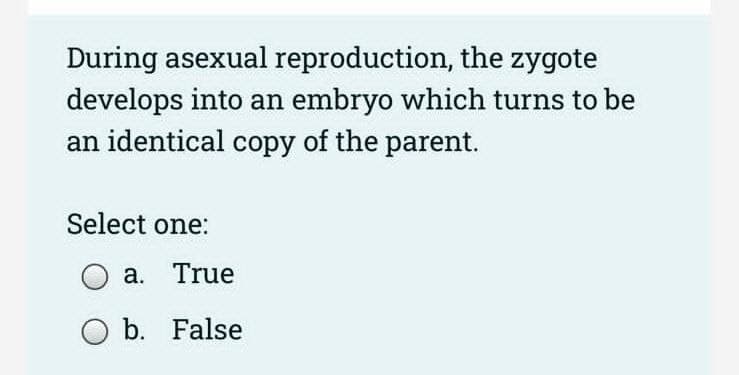 During asexual reproduction, the zygote
develops into an embryo which turns to be
an identical copy of the parent.
Select one:
a. True
O b. False
