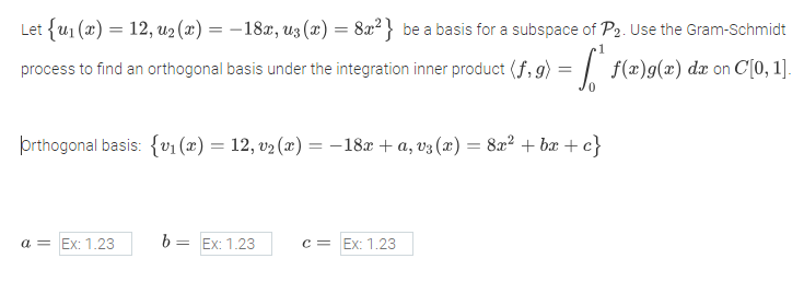Let {u₁ (x) = 12, u₂(x) = − 18x, uz (x) = 8x²} be a basis for a subspace of P2. Use the Gram-Schmidt
1
process to find an orthogonal basis under the integration inner product (f, 9) = " f(a)g(2) da on C[0, 1].
orthogonal basis: {v₁ (x) = 12, v₂ (x) = − 18x + a, v³(x) = 8x² + bx+c}
a = Ex: 1.23
= Ex: 1.23
c = Ex: 1.23