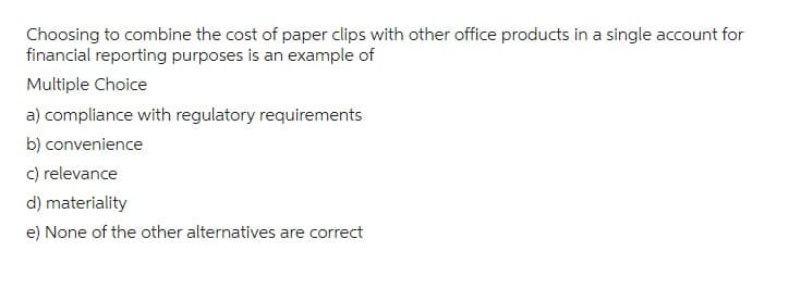 Choosing to combine the cost of paper clips with other office products in a single account for
financial reporting purposes is an example of
Multiple Choice
a) compliance with regulatory requirements
b) convenience
c) relevance
d) materiality
e) None of the other alternatives are correct