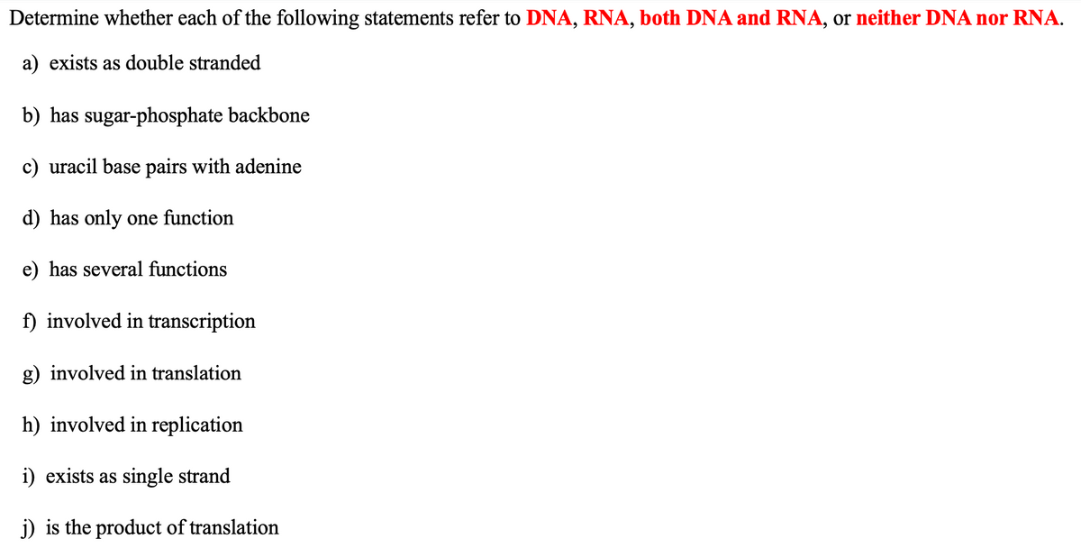 Determine whether each of the following statements refer to DNA, RNA, both DNA and RNA, or neither DNA nor RNA.
a) exists as double stranded
b) has sugar-phosphate backbone
c) uracil base pairs with adenine
d) has only one function
e) has several functions
f) involved in transcription
g) involved in translation
h) involved in replication
i) exists as single strand
j) is the product of translation