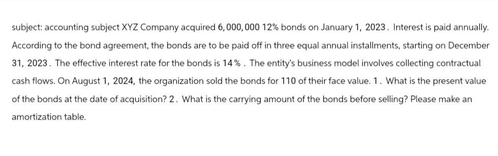subject: accounting subject XYZ Company acquired 6,000,000 12% bonds on January 1, 2023. Interest is paid annually.
According to the bond agreement, the bonds are to be paid off in three equal annual installments, starting on December
31, 2023. The effective interest rate for the bonds is 14%. The entity's business model involves collecting contractual
cash flows. On August 1, 2024, the organization sold the bonds for 110 of their face value. 1. What is the present value
of the bonds at the date of acquisition? 2. What is the carrying amount of the bonds before selling? Please make an
amortization table.
