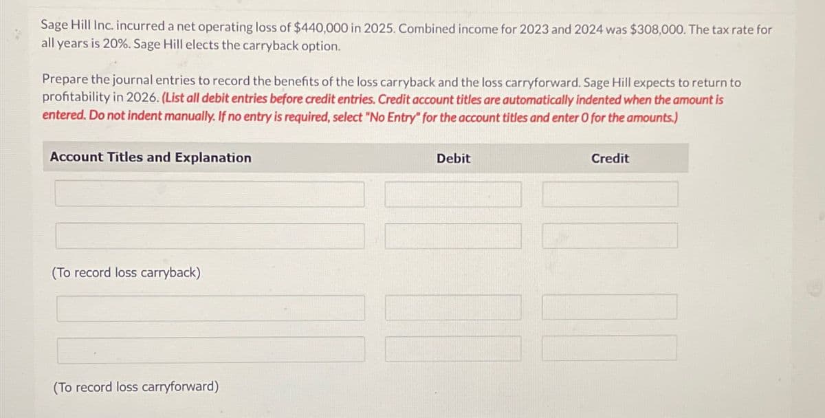 Sage Hill Inc. incurred a net operating loss of $440,000 in 2025. Combined income for 2023 and 2024 was $308,000. The tax rate for
all years is 20%. Sage Hill elects the carryback option.
Prepare the journal entries to record the benefits of the loss carryback and the loss carryforward. Sage Hill expects to return to
profitability in 2026. (List all debit entries before credit entries. Credit account titles are automatically indented when the amount is
entered. Do not indent manually. If no entry is required, select "No Entry" for the account titles and enter O for the amounts.)
Account Titles and Explanation
(To record loss carryback)
(To record loss carryforward)
Debit
Credit