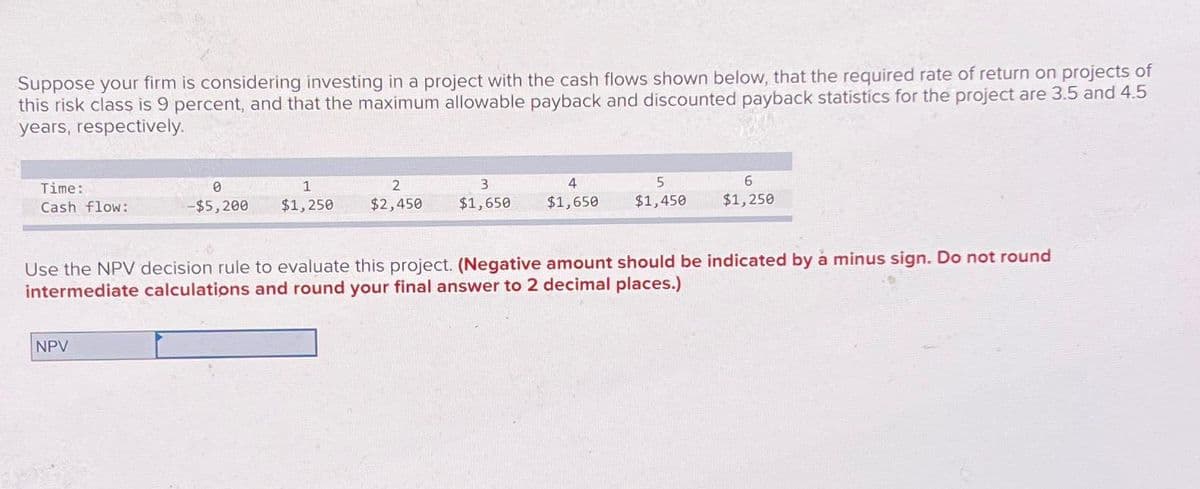 Suppose your firm is considering investing in a project with the cash flows shown below, that the required rate of return on projects of
this risk class is 9 percent, and that the maximum allowable payback and discounted payback statistics for the project are 3.5 and 4.5
years, respectively.
Time:
0
1
Cash flow:
-$5,200 $1,250
2
$2,450
3
$1,650
4
$1,650
5
$1,450
6
$1,250
Use the NPV decision rule to evaluate this project. (Negative amount should be indicated by à minus sign. Do not round
intermediate calculations and round your final answer to 2 decimal places.)
NPV