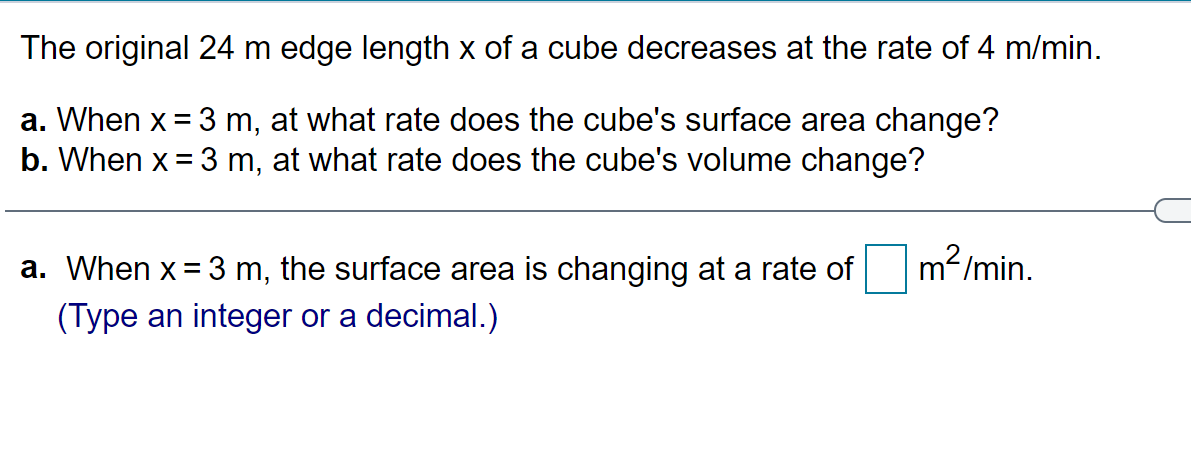 The original 24 m edge length x of a cube decreases at the rate of 4 m/min.
a. When x = 3 m, at what rate does the cube's surface area change?
b. When x = 3 m, at what rate does the cube's volume change?
a. When x = 3 m, the surface area is changing at a rate of
m2/min.
(Type an integer or a decimal.)
