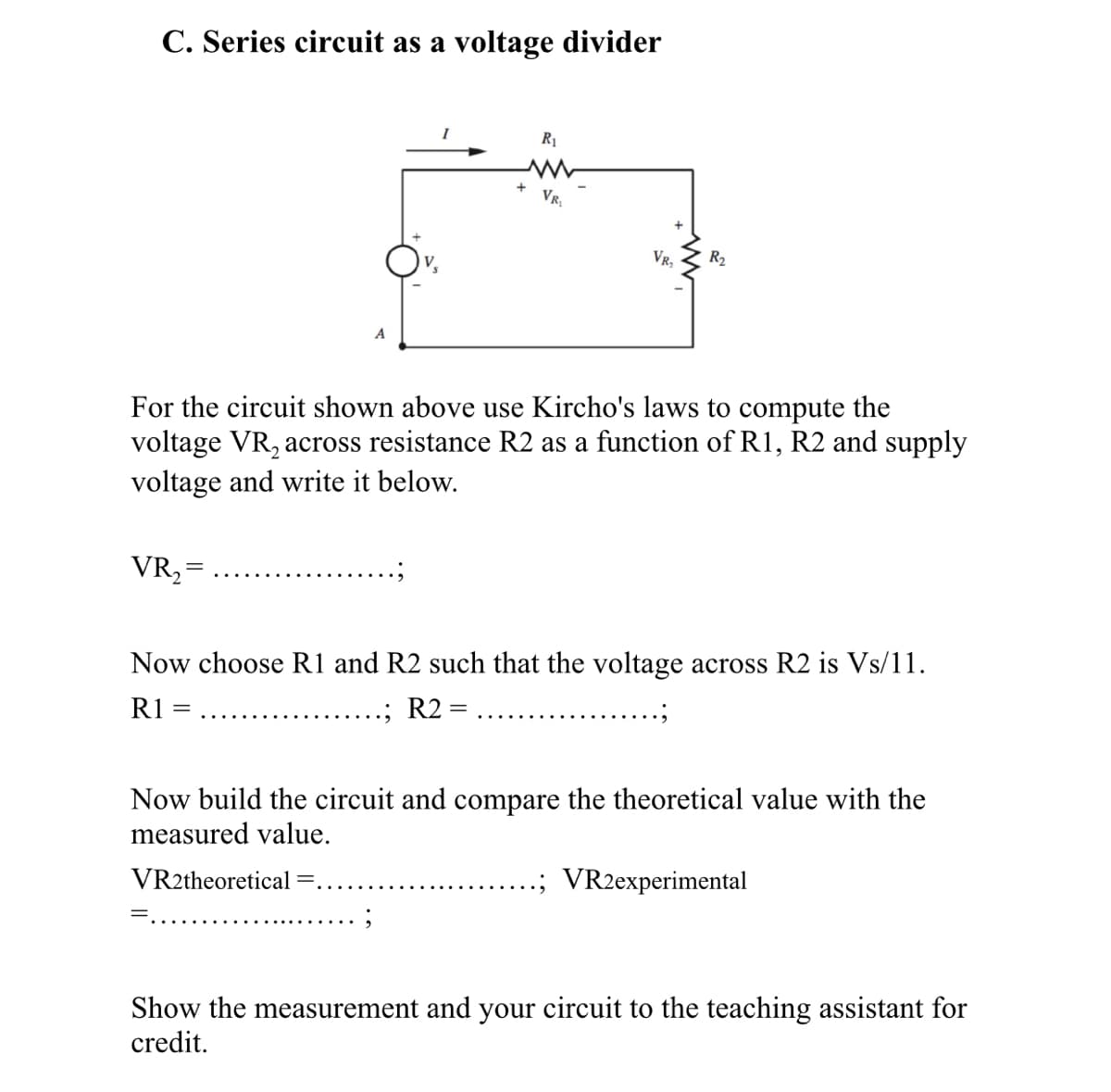 C. Series circuit as a voltage divider
R1
VR,
VR,
R2
V,
For the circuit shown above use Kircho's laws to compute the
voltage VR, across resistance R2 as a function ofR1, R2 and supply
voltage and write it below.
VR, =
Now choose R1 and R2 such that the voltage across R2 is Vs/11.
R1
R2 =
Now build the circuit and compare the theoretical value with the
measured value.
VR2theoretical
VR2experimental
Show the measurement and your circuit to the teaching assistant for
credit.
