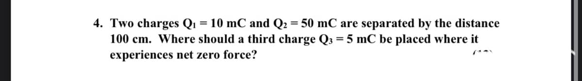 4. Two charges Q1 = 10 mC and Q2 = 50 mC are separated by the distance
100 cm. Where should a third charge Q3 = 5 mC be placed where it
experiences net zero force?
