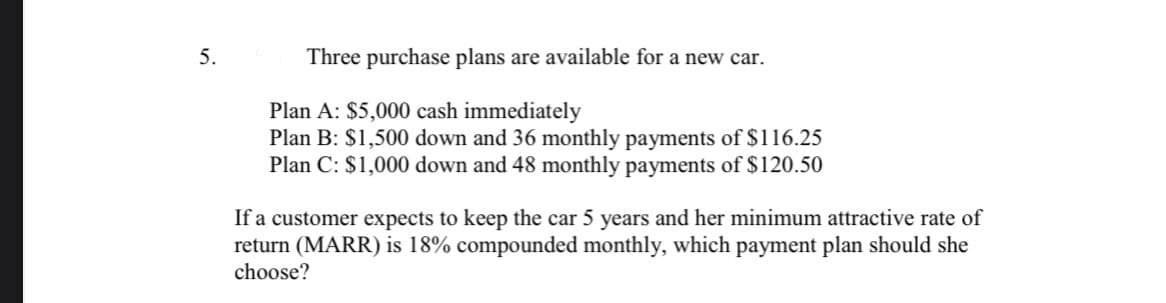 5.
Three purchase plans are available for a new car.
Plan A: $5,000 cash immediately
Plan B: $1,500 down and 36 monthly payments of $116.25
Plan C: $1,000 down and 48 monthly payments of $120.50
If a customer expects to keep the car 5 years and her minimum attractive rate of
return (MARR) is 18% compounded monthly, which payment plan should she
choose?
