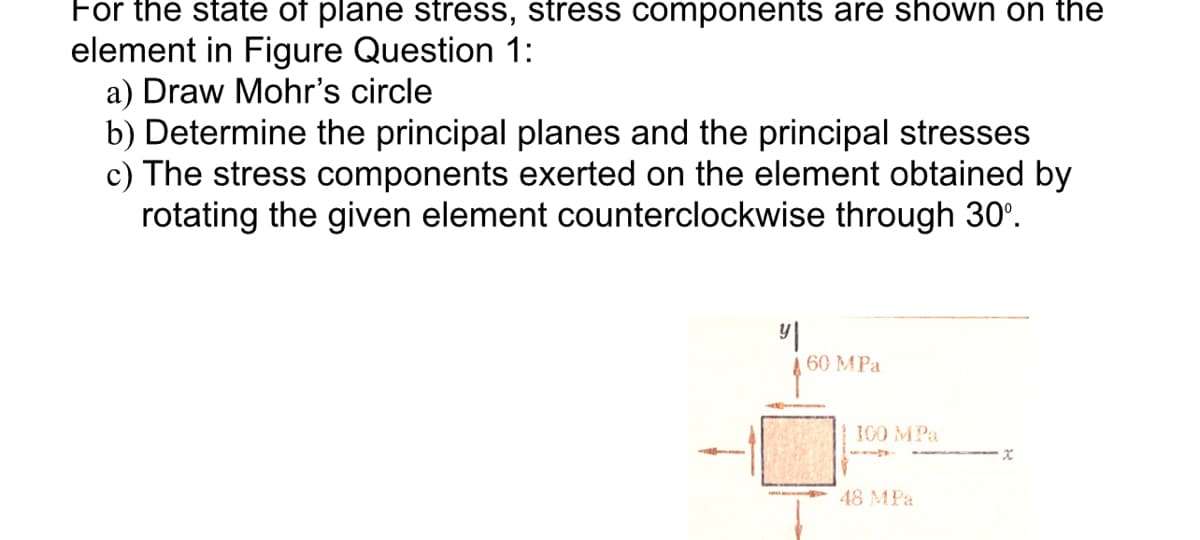 For the state of plane stress, stress components are shown on the
element in Figure Question 1:
a) Draw Mohr's circle
b) Determine the principal planes and the principal stresses
c) The stress components exerted on the element obtained by
rotating the given element counterclockwise through 30°.
y|
60 MPa
x
100 MPa
48 MPa