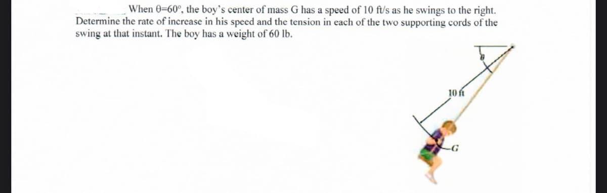 When 0=60°, the boy's center of mass G has a speed of 10 ft/s as he swings to the right.
Determine the rate of increase in his speed and the tension in each of the two supporting cords of the
swing at that instant. The boy has a weight of 60 lb.
10 í
