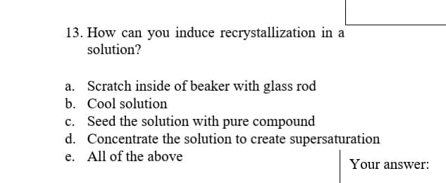 13. How can you induce recrystallization in a
solution?
a. Scratch inside of beaker with glass rod
b. Cool solution
c. Seed the solution with pure compound
d. Concentrate the solution to create supersaturation
e. All of the above
Your answer:
