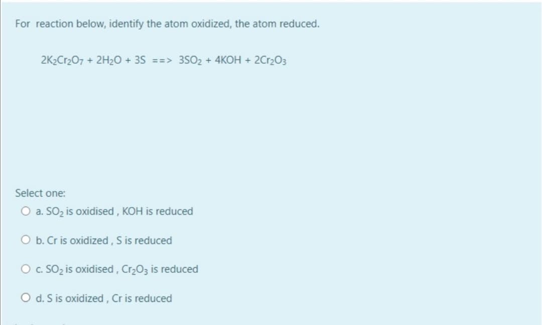 For reaction below, identify the atom oxidized, the atom reduced.
2K2Cr207 + 2H2O + 3S ==> 3SO2 + 4KOH + 2Cr2O3
Select one:
O a. SO2 is oxidised , KOH is reduced
O b. Cr is oxidized, S is reduced
O c. SO2 is oxidised, Cr203 is reduced
O d. S is oxidized, Cr is reduced

