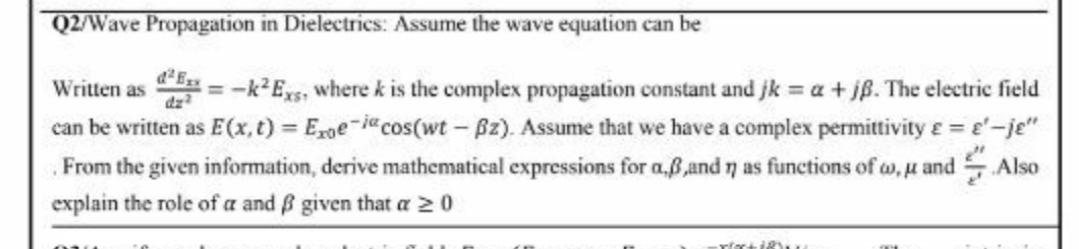 Q2/Wave Propagation in Dielectrics: Assume the wave equation can be
Written as = -k2Es, where k is the complex propagation constant and jk = a + jß. The electric field
can be written as E(x, t) = Ege-jcos(wt - Bz). Assume that we have a complex permittivity e= e'-je"
SAlso
3D
dz
From the given information, derive mathematical expressions for a.ß,and 7 as functions of a, u and
explain the role of a and ß given that a 2 0
