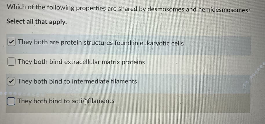 Which of the following properties are shared by desmosomes and hemidesmosomes?
Select all that apply.
They both are protein structures found in eukaryotic cells
They both bind extracellular matrix proteins
They both bind to intermediate filaments
They both bind to acti filaments
