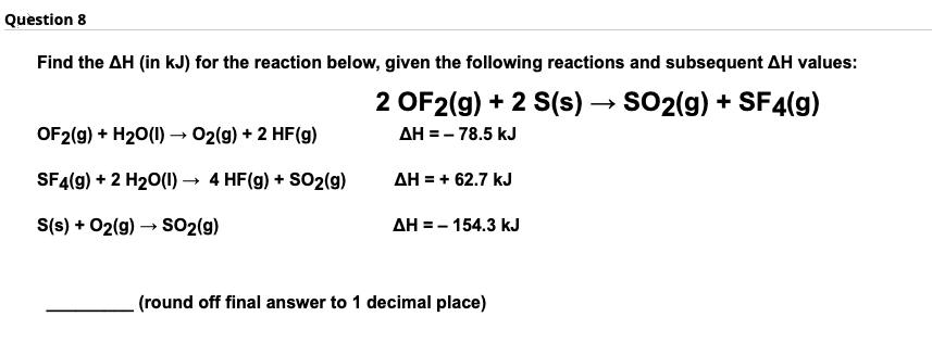 Question 8
Find the AH (in kJ) for the reaction below, given the following reactions and subsequent AH values:
2 OF2(9) + 2 S(s) – SO2(g) + SF4(g)
OF2(g) + H20(1) – 02(g) + 2 HF(g)
AH = - 78.5 kJ
SF4(g) + 2 H20(1)
4 HF(g) + SO2(g)
AH = + 62.7 kJ
S(s) + 02(9) → S02(g)
AH = - 154.3 kJ
(round off final answer to 1 decimal place)
