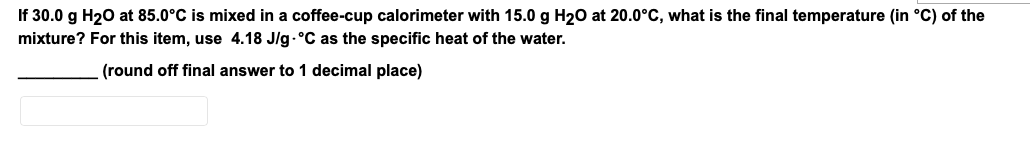 If 30.0 g H20 at 85.0°C is mixed in a coffee-cup calorimeter with 15.0 g H20 at 20.0°C, what is the final temperature (in °C) of the
mixture? For this item, use 4.18 J/g.°C as the specific heat of the water.
(round off final answer to 1 decimal place)
