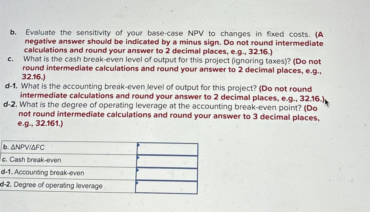 C.
b.
Evaluate the sensitivity of your base-case NPV to changes in fixed costs. (A
negative answer should be indicated by a minus sign. Do not round intermediate
calculations and round your answer to 2 decimal places, e.g., 32.16.)
What is the cash break-even level of output for this project (ignoring taxes)? (Do not
round intermediate calculations and round your answer to 2 decimal places, e.g.,
32.16.)
d-1. What is the accounting break-even level of output for this project? (Do not round
intermediate calculations and round your answer to 2 decimal places, e.g., 32.16.)
d-2. What is the degree of operating leverage at the accounting break-even point? (Do
not round intermediate calculations and round your answer to 3 decimal places,
e.g., 32.161.)
b. ANPV/AFC
c. Cash break-even
d-1. Accounting break-even
d-2. Degree of operating leverage