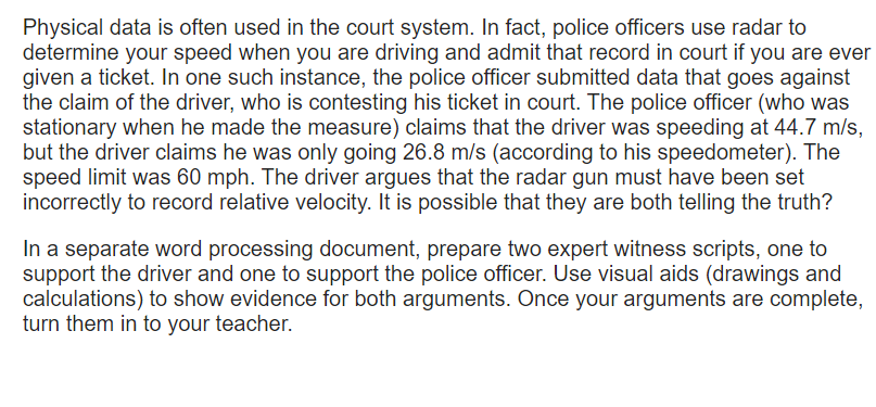 Physical data is often used in the court system. In fact, police officers use radar to
determine your speed when you are driving and admit that record in court if you are ever
given a ticket. In one such instance, the police officer submitted data that goes against
the claim of the driver, who is contesting his ticket in court. The police officer (who was
stationary when he made the measure) claims that the driver was speeding at 44.7 m/s,
but the driver claims he was only going 26.8 m/s (according to his speedometer). The
speed limit was 60 mph. The driver argues that the radar gun must have been set
incorrectly to record relative velocity. It is possible that they are both telling the truth?
In a separate word processing document, prepare two expert witness scripts, one to
support the driver and one to support the police officer. Use visual aids (drawings and
calculations) to show evidence for both arguments. Once your arguments are complete,
turn them in to your teacher.