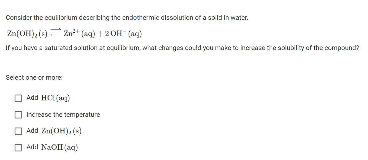 Consider the equilibrium describing the endothermic dissolution of a solid in water.
Zn(OH)₂ (s) — Zn²+ (aq) + 2 OH¯ (aq)
If you have a saturated solution at equilibrium, what changes could you make to increase the solubility of the compound?
Select one or more:
Add HCl(aq)
Increase the temperature
Add Zn(OH)2 (s)
Add NaOH(aq)