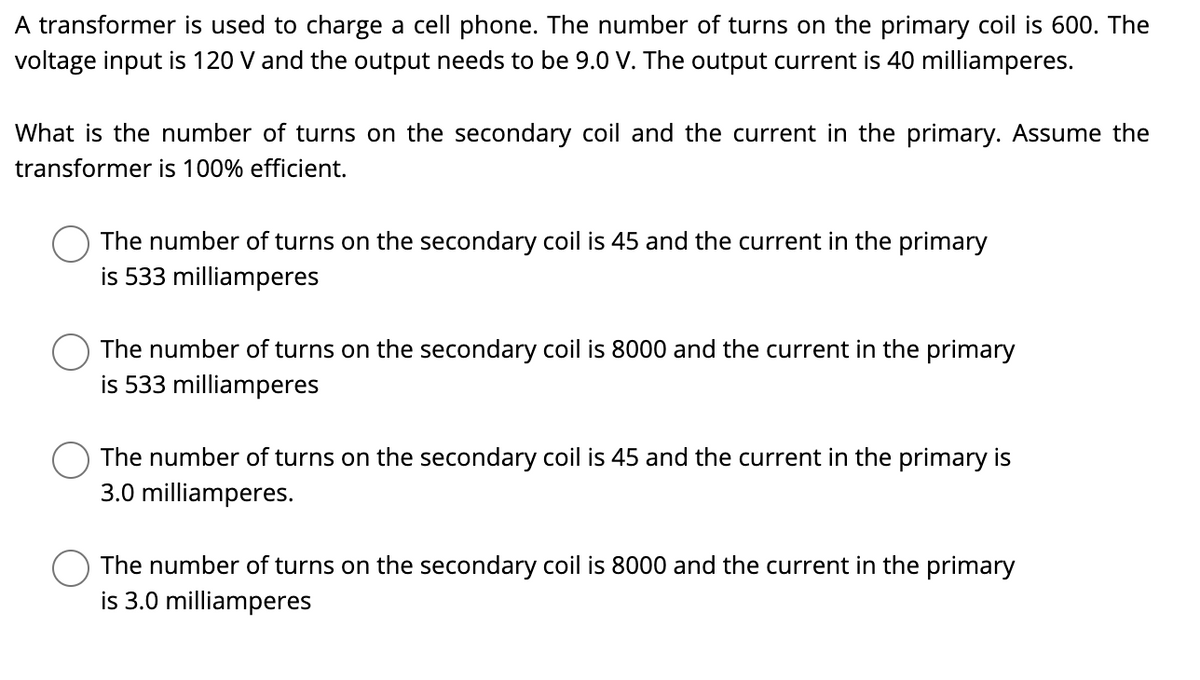 A transformer is used to charge a cell phone. The number of turns on the primary coil is 600. The
voltage input is 120 V and the output needs to be 9.0 V. The output current is 40 milliamperes.
What is the number of turns on the secondary coil and the current in the primary. Assume the
transformer is 100% efficient.
The number of turns on the secondary coil is 45 and the current in the primary
is 533 milliamperes
The number of turns on the secondary coil is 8000 and the current in the primary
is 533 milliamperes
The number of turns on the secondary coil is 45 and the current in the primary is
3.0 milliamperes.
The number of turns on the secondary coil is 8000 and the current in the primary
is 3.0 milliamperes
