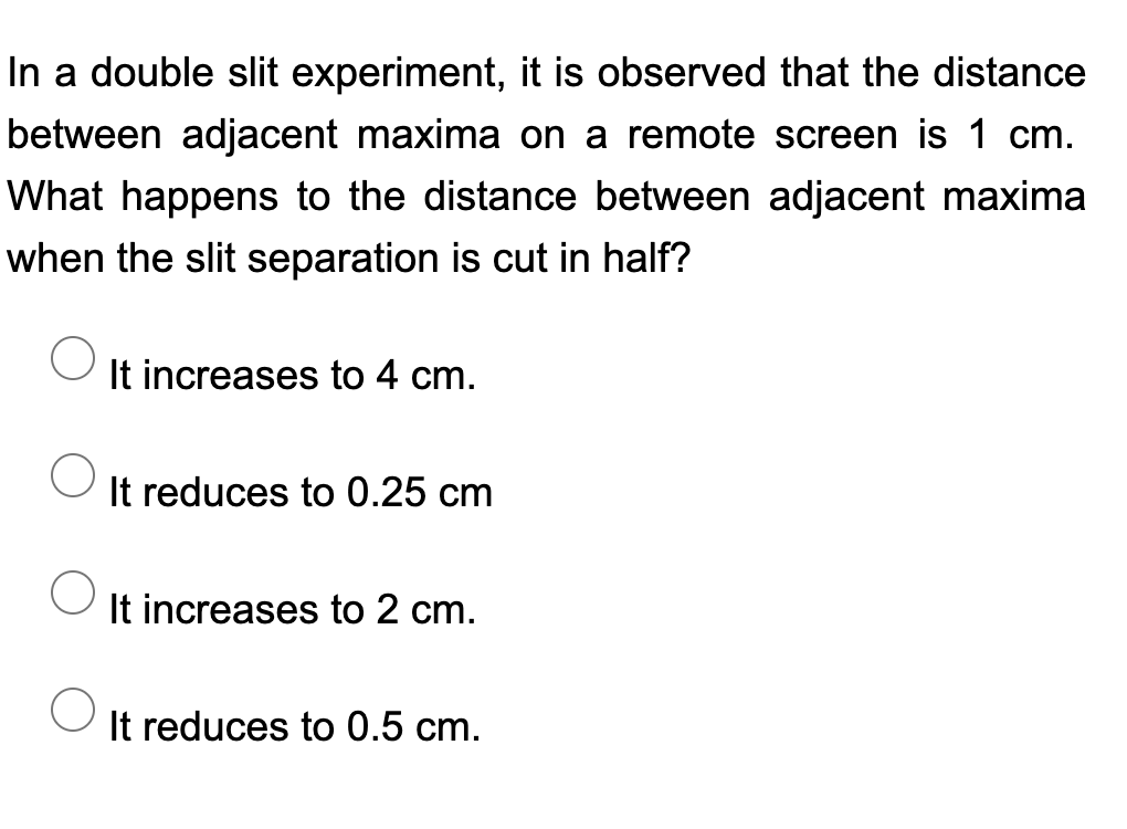 In a double slit experiment, it is observed that the distance
between adjacent maxima on a remote screen is 1 cm.
What happens to the distance between adjacent maxima
when the slit separation is cut in half?
It increases to 4 cm.
It reduces to 0.25 cm
It increases to 2 cm.
It reduces to 0.5 cm.

